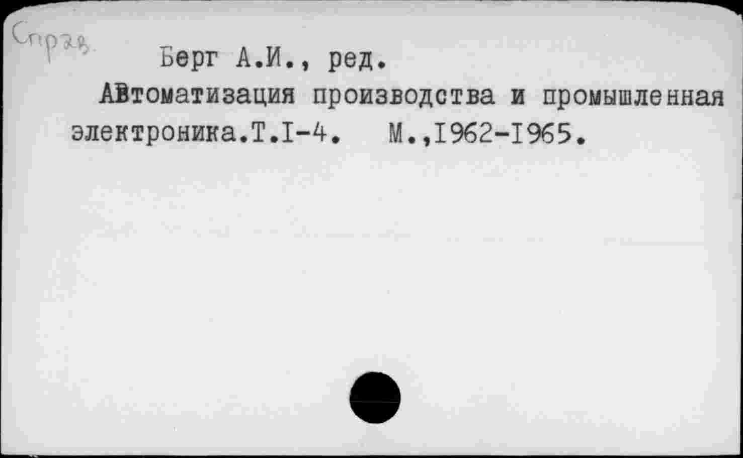 ﻿Берг А.И., ред.
Автоматизация производства и промышленная электроника.Т.1-4.	М.,1962-1965.